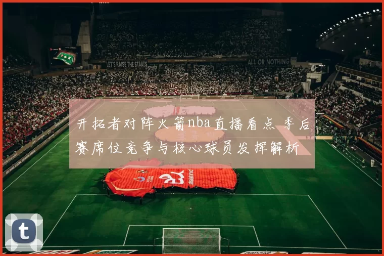 开拓者对阵火箭nba直播看点 季后赛席位竞争与核心球员发挥解析