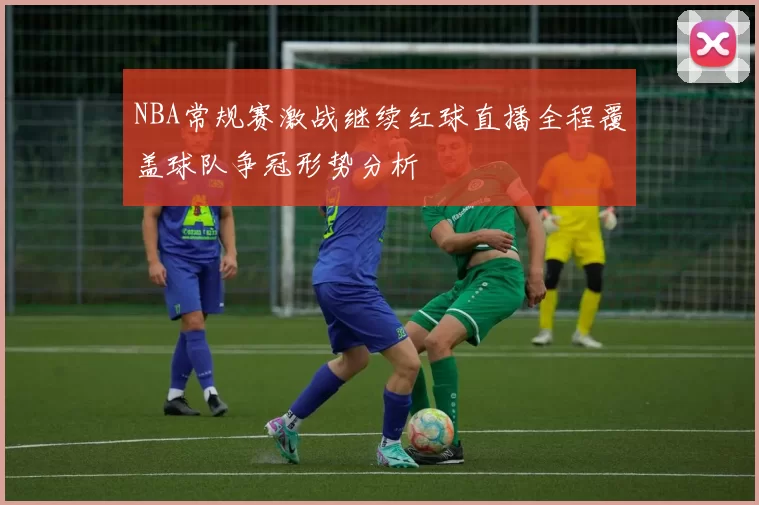 NBA常规赛激战继续红球直播全程覆盖球队争冠形势分析