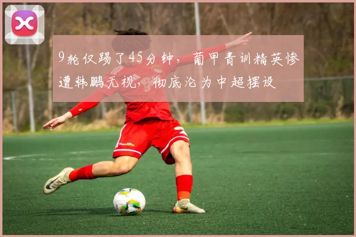 9轮仅踢了45分钟，葡甲青训精英惨遭韩鹏无视，彻底沦为中超摆设