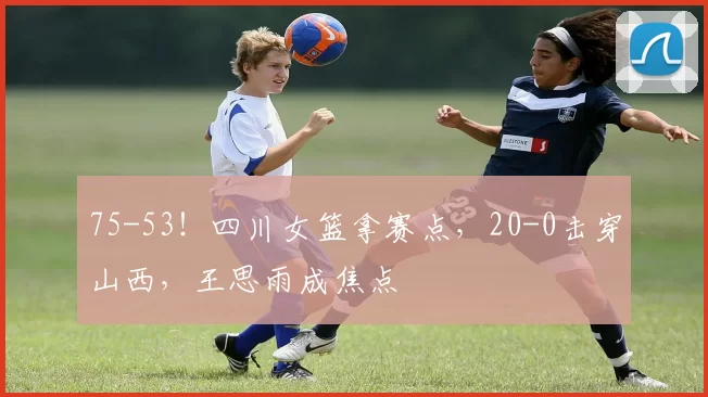 75-53！四川女篮拿赛点，20-0击穿山西，王思雨成焦点