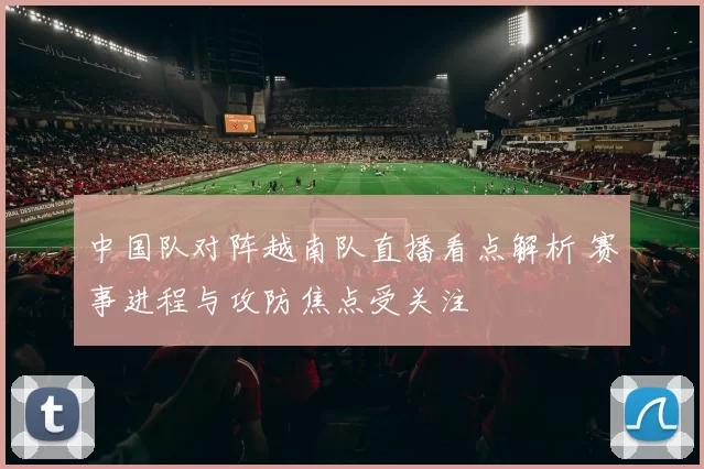 中国队对阵越南队直播看点解析 赛事进程与攻防焦点受关注