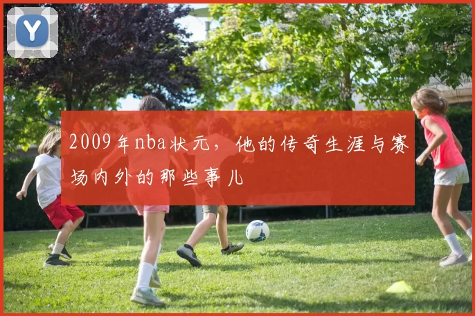 2009年nba状元，他的传奇生涯与赛场内外的那些事儿