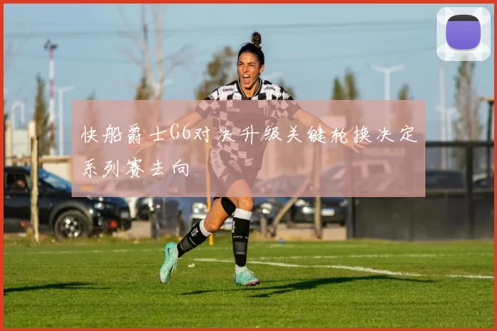 快船爵士G6对决升级关键轮换决定系列赛去向