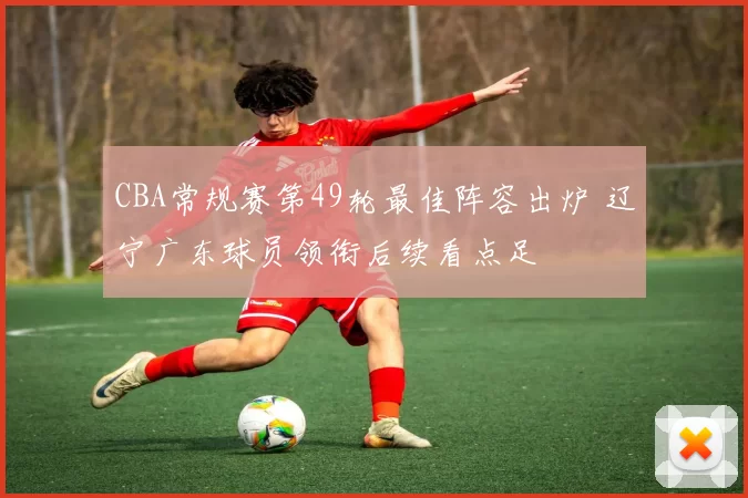 CBA常规赛第49轮最佳阵容出炉 辽宁广东球员领衔后续看点足