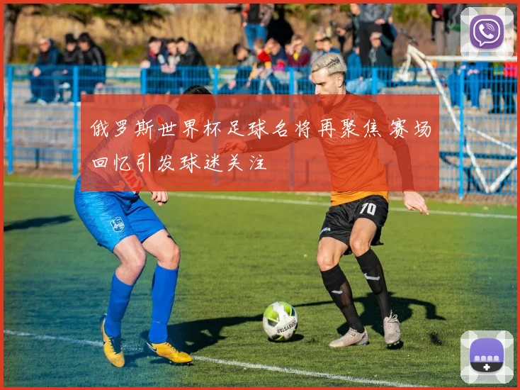 俄罗斯世界杯足球名将再聚焦 赛场回忆引发球迷关注