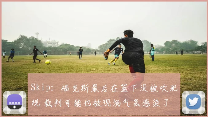 Skip:福克斯最后在篮下没被吹犯规 裁判可能也被现场气氛感染了