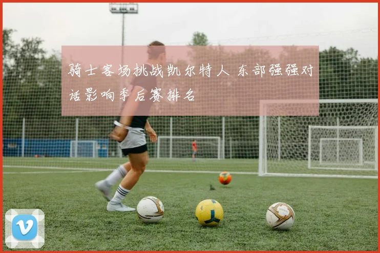 骑士客场挑战凯尔特人 东部强强对话影响季后赛排名