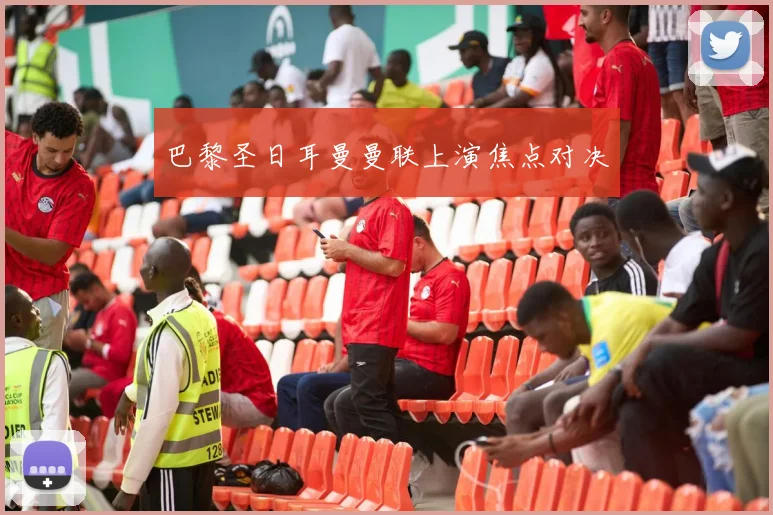 巴黎圣日耳曼曼联上演焦点对决