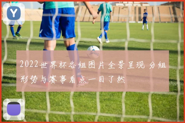 2022世界杯各组图片全景呈现 分组形势与赛事看点一目了然