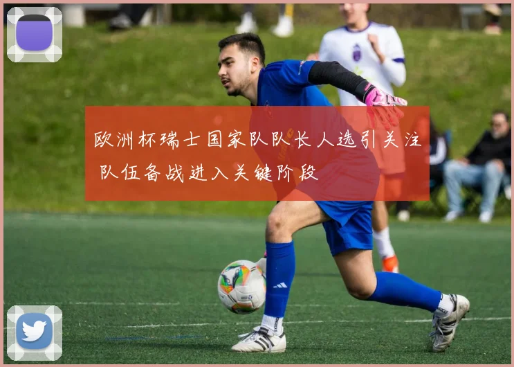 欧洲杯瑞士国家队队长人选引关注 队伍备战进入关键阶段