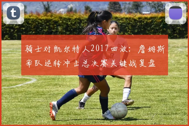 骑士对凯尔特人2017回放：詹姆斯率队逆转冲击总决赛关键战复盘