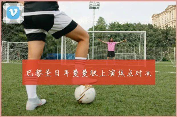 巴黎圣日耳曼曼联上演焦点对决